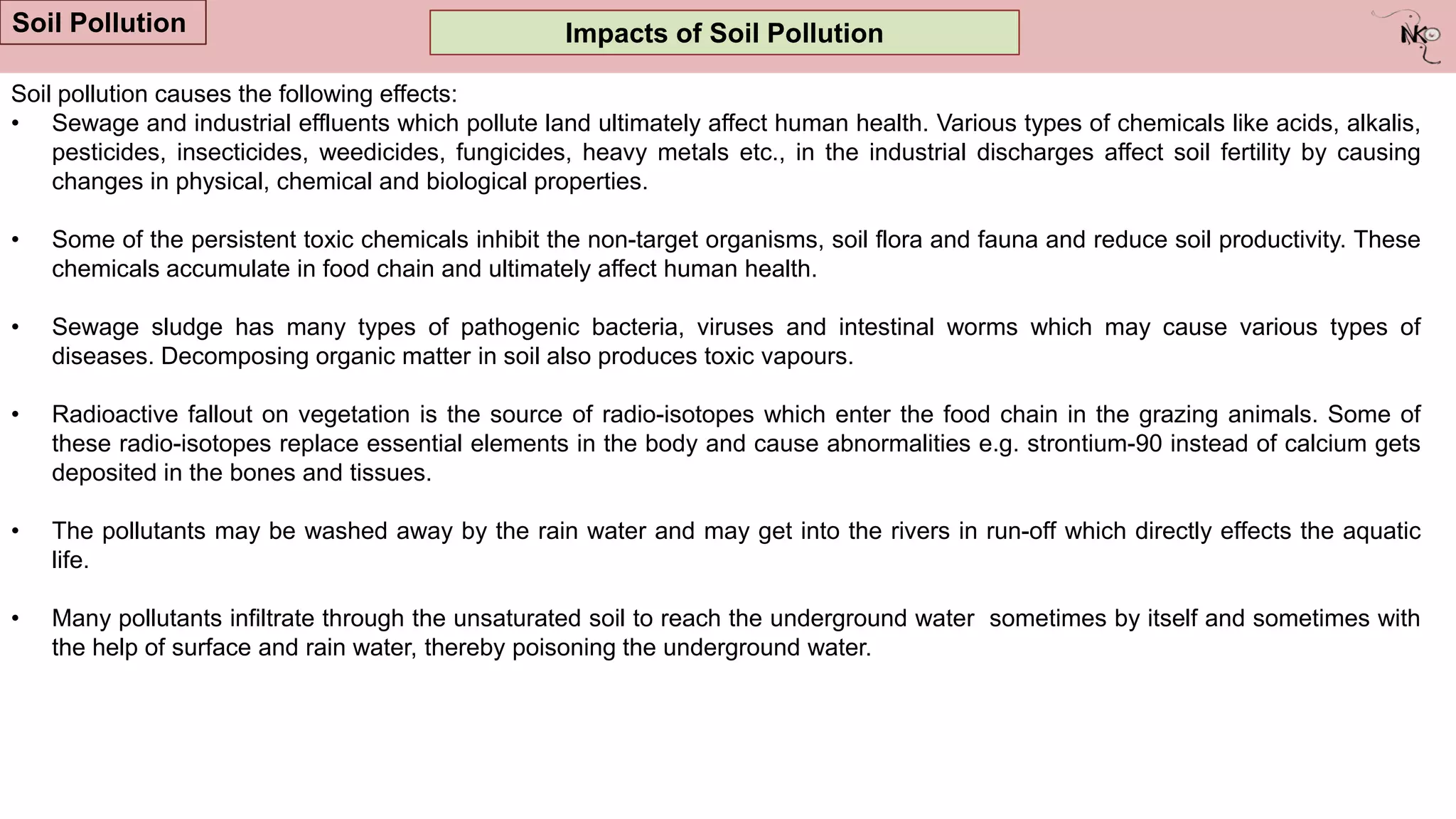 Impacts of Soil Pollution
Soil Pollution
Soil pollution causes the following effects:
• Sewage and industrial effluents which pollute land ultimately affect human health. Various types of chemicals like acids, alkalis,
pesticides, insecticides, weedicides, fungicides, heavy metals etc., in the industrial discharges affect soil fertility by causing
changes in physical, chemical and biological properties.
• Some of the persistent toxic chemicals inhibit the non-target organisms, soil flora and fauna and reduce soil productivity. These
chemicals accumulate in food chain and ultimately affect human health.
• Sewage sludge has many types of pathogenic bacteria, viruses and intestinal worms which may cause various types of
diseases. Decomposing organic matter in soil also produces toxic vapours.
• Radioactive fallout on vegetation is the source of radio-isotopes which enter the food chain in the grazing animals. Some of
these radio-isotopes replace essential elements in the body and cause abnormalities e.g. strontium-90 instead of calcium gets
deposited in the bones and tissues.
• The pollutants may be washed away by the rain water and may get into the rivers in run-off which directly effects the aquatic
life.
• Many pollutants infiltrate through the unsaturated soil to reach the underground water sometimes by itself and sometimes with
the help of surface and rain water, thereby poisoning the underground water.
 