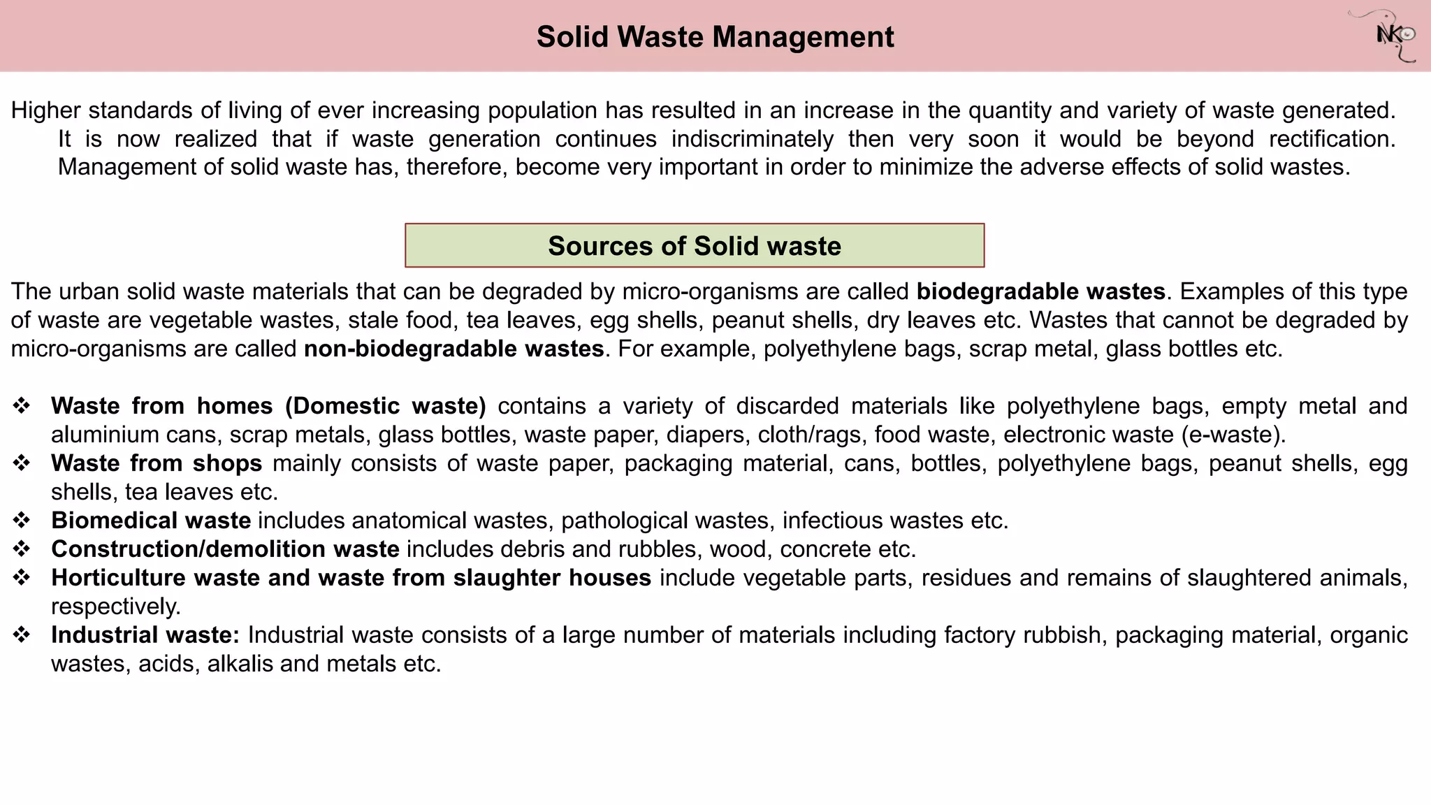 Solid Waste Management
Higher standards of living of ever increasing population has resulted in an increase in the quantity and variety of waste generated.
It is now realized that if waste generation continues indiscriminately then very soon it would be beyond rectification.
Management of solid waste has, therefore, become very important in order to minimize the adverse effects of solid wastes.
Sources of Solid waste
The urban solid waste materials that can be degraded by micro-organisms are called biodegradable wastes. Examples of this type
of waste are vegetable wastes, stale food, tea leaves, egg shells, peanut shells, dry leaves etc. Wastes that cannot be degraded by
micro-organisms are called non-biodegradable wastes. For example, polyethylene bags, scrap metal, glass bottles etc.
 Waste from homes (Domestic waste) contains a variety of discarded materials like polyethylene bags, empty metal and
aluminium cans, scrap metals, glass bottles, waste paper, diapers, cloth/rags, food waste, electronic waste (e-waste).
 Waste from shops mainly consists of waste paper, packaging material, cans, bottles, polyethylene bags, peanut shells, egg
shells, tea leaves etc.
 Biomedical waste includes anatomical wastes, pathological wastes, infectious wastes etc.
 Construction/demolition waste includes debris and rubbles, wood, concrete etc.
 Horticulture waste and waste from slaughter houses include vegetable parts, residues and remains of slaughtered animals,
respectively.
 Industrial waste: Industrial waste consists of a large number of materials including factory rubbish, packaging material, organic
wastes, acids, alkalis and metals etc.
 