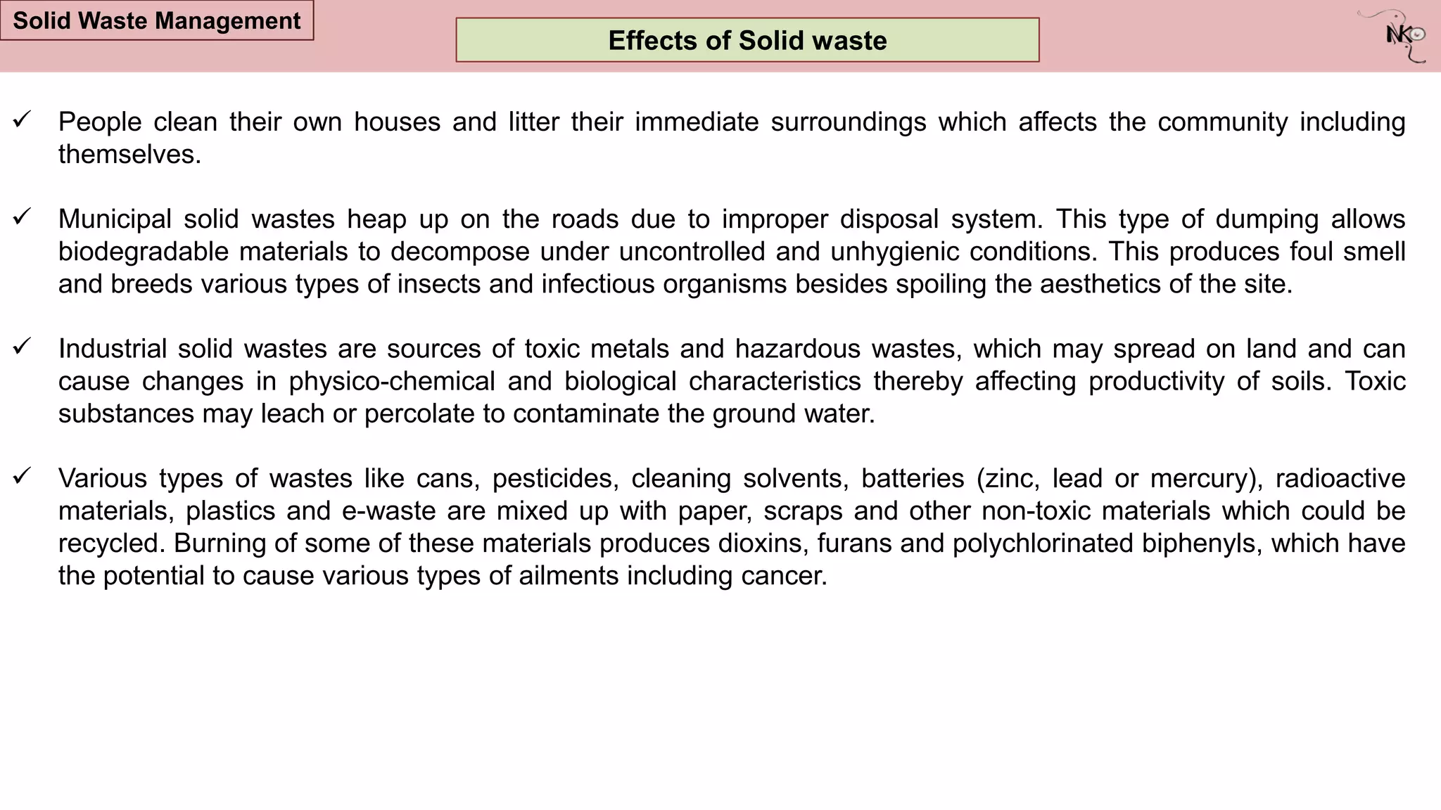  People clean their own houses and litter their immediate surroundings which affects the community including
themselves.
 Municipal solid wastes heap up on the roads due to improper disposal system. This type of dumping allows
biodegradable materials to decompose under uncontrolled and unhygienic conditions. This produces foul smell
and breeds various types of insects and infectious organisms besides spoiling the aesthetics of the site.
 Industrial solid wastes are sources of toxic metals and hazardous wastes, which may spread on land and can
cause changes in physico-chemical and biological characteristics thereby affecting productivity of soils. Toxic
substances may leach or percolate to contaminate the ground water.
 Various types of wastes like cans, pesticides, cleaning solvents, batteries (zinc, lead or mercury), radioactive
materials, plastics and e-waste are mixed up with paper, scraps and other non-toxic materials which could be
recycled. Burning of some of these materials produces dioxins, furans and polychlorinated biphenyls, which have
the potential to cause various types of ailments including cancer.
Effects of Solid waste
Solid Waste Management
 