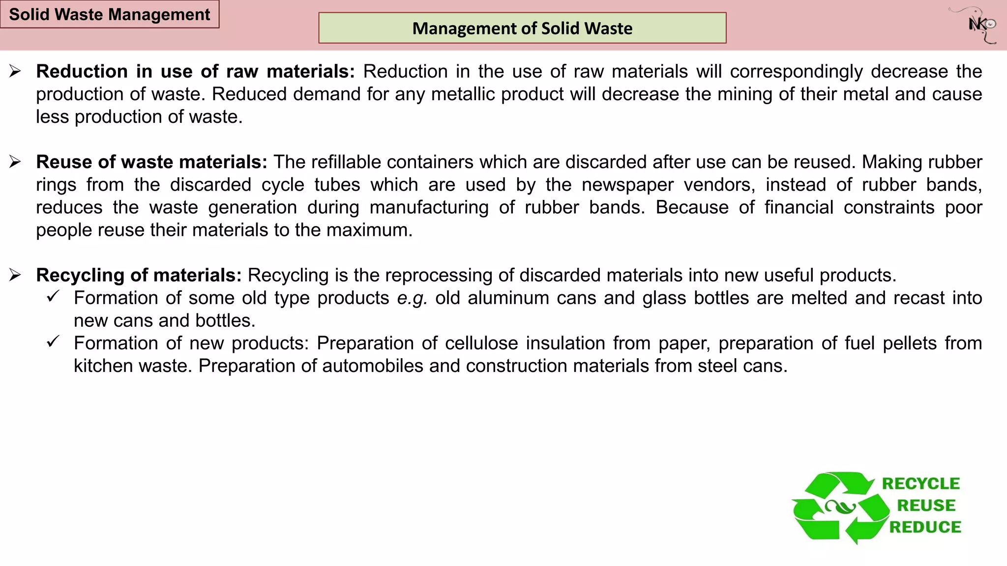  Reduction in use of raw materials: Reduction in the use of raw materials will correspondingly decrease the
production of waste. Reduced demand for any metallic product will decrease the mining of their metal and cause
less production of waste.
 Reuse of waste materials: The refillable containers which are discarded after use can be reused. Making rubber
rings from the discarded cycle tubes which are used by the newspaper vendors, instead of rubber bands,
reduces the waste generation during manufacturing of rubber bands. Because of financial constraints poor
people reuse their materials to the maximum.
 Recycling of materials: Recycling is the reprocessing of discarded materials into new useful products.
 Formation of some old type products e.g. old aluminum cans and glass bottles are melted and recast into
new cans and bottles.
 Formation of new products: Preparation of cellulose insulation from paper, preparation of fuel pellets from
kitchen waste. Preparation of automobiles and construction materials from steel cans.
Management of Solid Waste
Solid Waste Management
 