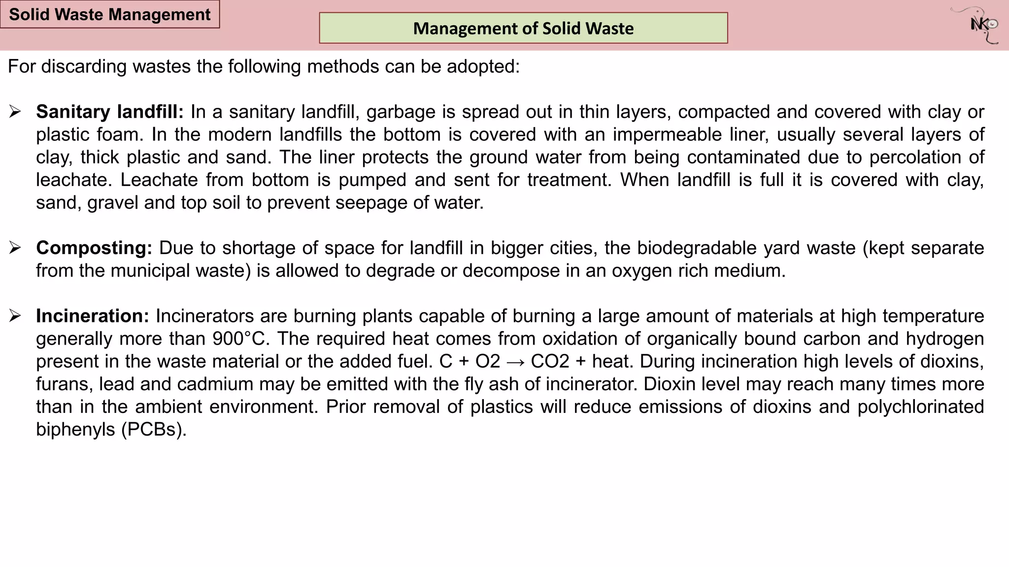 Management of Solid Waste
Solid Waste Management
For discarding wastes the following methods can be adopted:
 Sanitary landfill: In a sanitary landfill, garbage is spread out in thin layers, compacted and covered with clay or
plastic foam. In the modern landfills the bottom is covered with an impermeable liner, usually several layers of
clay, thick plastic and sand. The liner protects the ground water from being contaminated due to percolation of
leachate. Leachate from bottom is pumped and sent for treatment. When landfill is full it is covered with clay,
sand, gravel and top soil to prevent seepage of water.
 Composting: Due to shortage of space for landfill in bigger cities, the biodegradable yard waste (kept separate
from the municipal waste) is allowed to degrade or decompose in an oxygen rich medium.
 Incineration: Incinerators are burning plants capable of burning a large amount of materials at high temperature
generally more than 900°C. The required heat comes from oxidation of organically bound carbon and hydrogen
present in the waste material or the added fuel. C + O2 → CO2 + heat. During incineration high levels of dioxins,
furans, lead and cadmium may be emitted with the fly ash of incinerator. Dioxin level may reach many times more
than in the ambient environment. Prior removal of plastics will reduce emissions of dioxins and polychlorinated
biphenyls (PCBs).
 