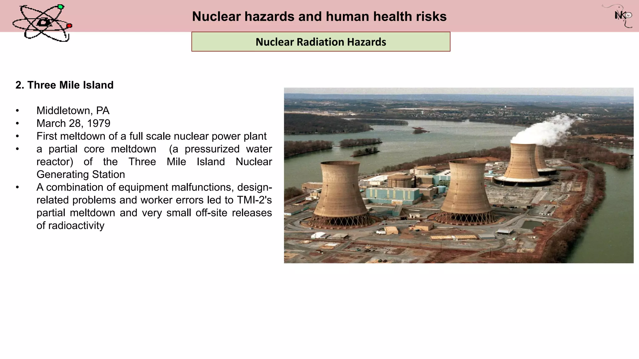 Nuclear hazards and human health risks
2. Three Mile Island
• Middletown, PA
• March 28, 1979
• First meltdown of a full scale nuclear power plant
• a partial core meltdown (a pressurized water
reactor) of the Three Mile Island Nuclear
Generating Station
• A combination of equipment malfunctions, design-
related problems and worker errors led to TMI-2's
partial meltdown and very small off-site releases
of radioactivity
Nuclear Radiation Hazards
 