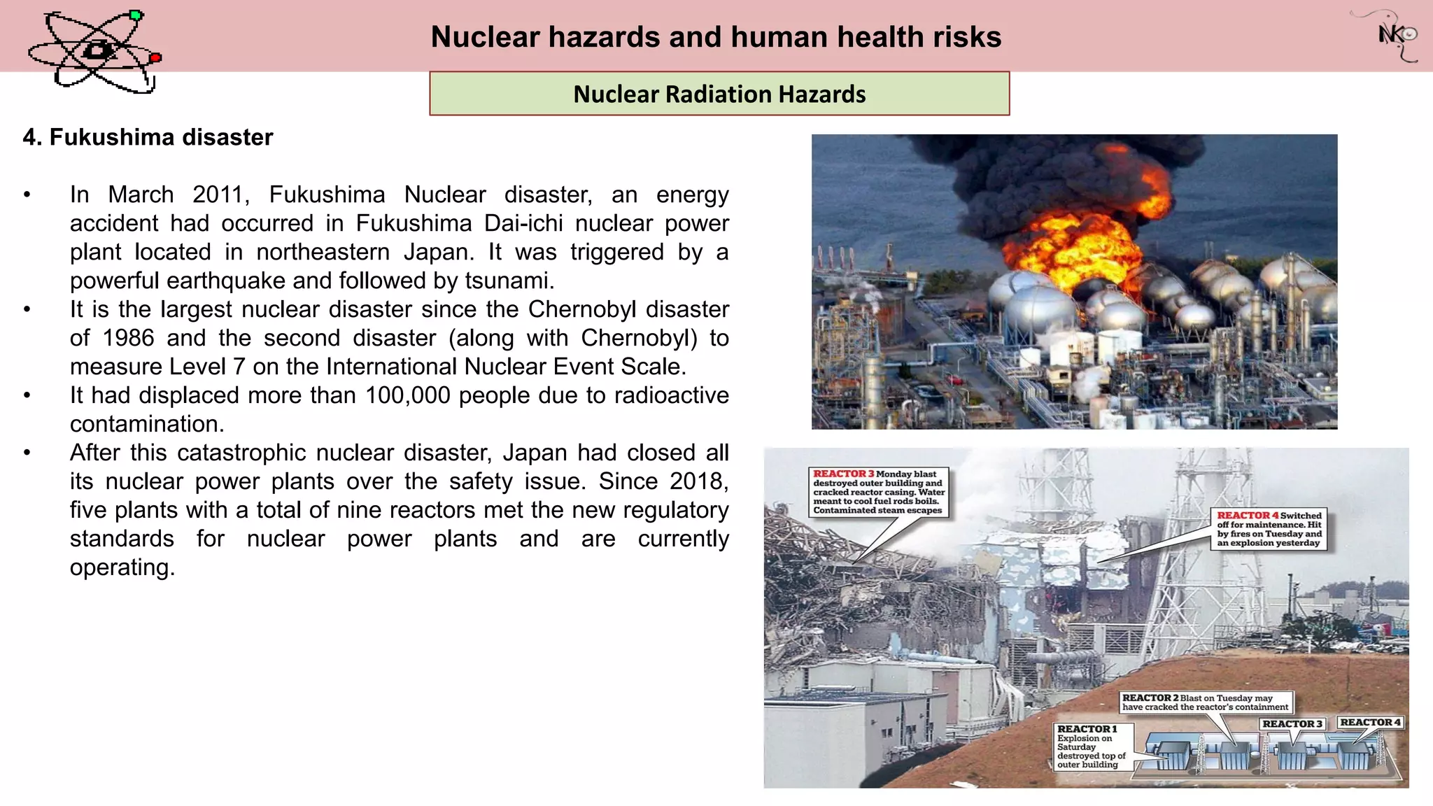 Nuclear hazards and human health risks
4. Fukushima disaster
• In March 2011, Fukushima Nuclear disaster, an energy
accident had occurred in Fukushima Dai-ichi nuclear power
plant located in northeastern Japan. It was triggered by a
powerful earthquake and followed by tsunami.
• It is the largest nuclear disaster since the Chernobyl disaster
of 1986 and the second disaster (along with Chernobyl) to
measure Level 7 on the International Nuclear Event Scale.
• It had displaced more than 100,000 people due to radioactive
contamination.
• After this catastrophic nuclear disaster, Japan had closed all
its nuclear power plants over the safety issue. Since 2018,
five plants with a total of nine reactors met the new regulatory
standards for nuclear power plants and are currently
operating.
Nuclear Radiation Hazards
 