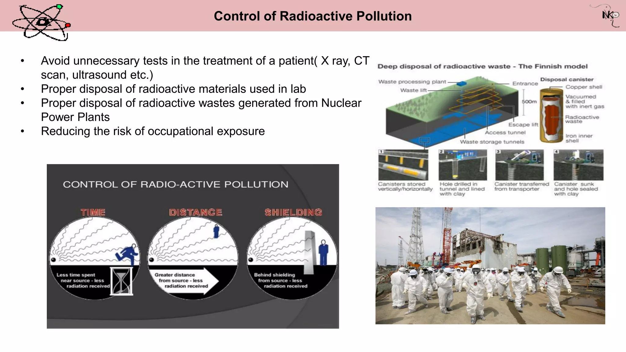 Control of Radioactive Pollution
• Avoid unnecessary tests in the treatment of a patient( X ray, CT
scan, ultrasound etc.)
• Proper disposal of radioactive materials used in lab
• Proper disposal of radioactive wastes generated from Nuclear
Power Plants
• Reducing the risk of occupational exposure
 