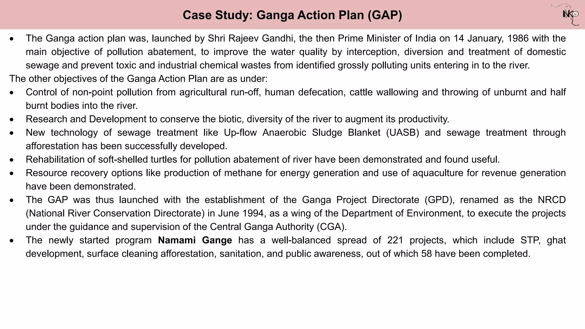 Case Study: Ganga Action Plan (GAP)
 The Ganga action plan was, launched by Shri Rajeev Gandhi, the then Prime Minister of India on 14 January, 1986 with the
main objective of pollution abatement, to improve the water quality by interception, diversion and treatment of domestic
sewage and prevent toxic and industrial chemical wastes from identified grossly polluting units entering in to the river.
The other objectives of the Ganga Action Plan are as under:
 Control of non-point pollution from agricultural run-off, human defecation, cattle wallowing and throwing of unburnt and half
burnt bodies into the river.
 Research and Development to conserve the biotic, diversity of the river to augment its productivity.
 New technology of sewage treatment like Up-flow Anaerobic Sludge Blanket (UASB) and sewage treatment through
afforestation has been successfully developed.
 Rehabilitation of soft-shelled turtles for pollution abatement of river have been demonstrated and found useful.
 Resource recovery options like production of methane for energy generation and use of aquaculture for revenue generation
have been demonstrated.
 The GAP was thus launched with the establishment of the Ganga Project Directorate (GPD), renamed as the NRCD
(National River Conservation Directorate) in June 1994, as a wing of the Department of Environment, to execute the projects
under the guidance and supervision of the Central Ganga Authority (CGA).
 The newly started program Namami Gange has a well-balanced spread of 221 projects, which include STP, ghat
development, surface cleaning afforestation, sanitation, and public awareness, out of which 58 have been completed.
 
