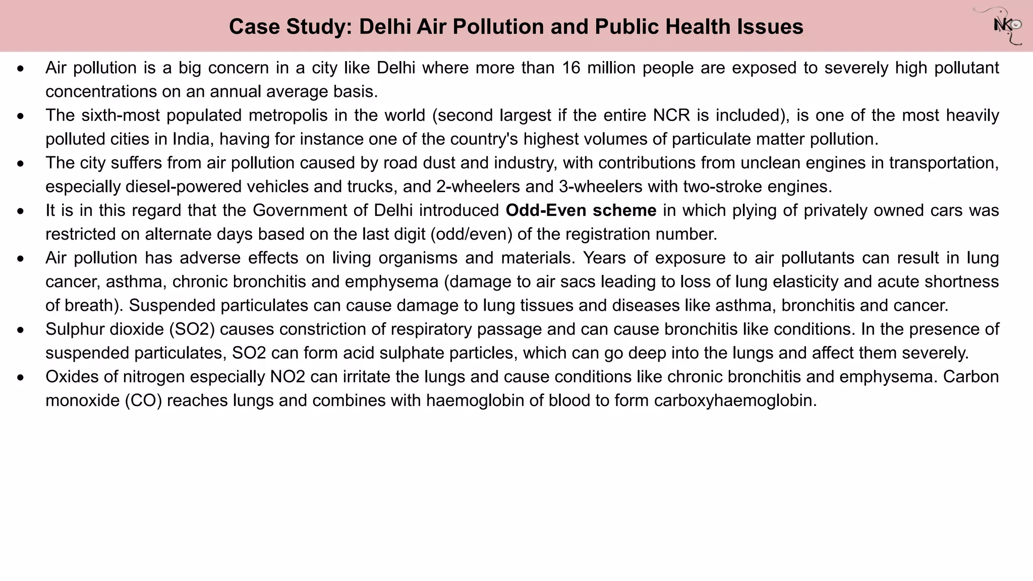 Case Study: Delhi Air Pollution and Public Health Issues
 Air pollution is a big concern in a city like Delhi where more than 16 million people are exposed to severely high pollutant
concentrations on an annual average basis.
 The sixth-most populated metropolis in the world (second largest if the entire NCR is included), is one of the most heavily
polluted cities in India, having for instance one of the country's highest volumes of particulate matter pollution.
 The city suffers from air pollution caused by road dust and industry, with contributions from unclean engines in transportation,
especially diesel-powered vehicles and trucks, and 2-wheelers and 3-wheelers with two-stroke engines.
 It is in this regard that the Government of Delhi introduced Odd-Even scheme in which plying of privately owned cars was
restricted on alternate days based on the last digit (odd/even) of the registration number.
 Air pollution has adverse effects on living organisms and materials. Years of exposure to air pollutants can result in lung
cancer, asthma, chronic bronchitis and emphysema (damage to air sacs leading to loss of lung elasticity and acute shortness
of breath). Suspended particulates can cause damage to lung tissues and diseases like asthma, bronchitis and cancer.
 Sulphur dioxide (SO2) causes constriction of respiratory passage and can cause bronchitis like conditions. In the presence of
suspended particulates, SO2 can form acid sulphate particles, which can go deep into the lungs and affect them severely.
 Oxides of nitrogen especially NO2 can irritate the lungs and cause conditions like chronic bronchitis and emphysema. Carbon
monoxide (CO) reaches lungs and combines with haemoglobin of blood to form carboxyhaemoglobin.
 