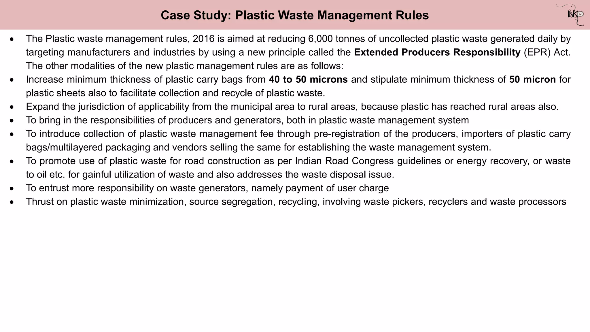 Case Study: Plastic Waste Management Rules
 The Plastic waste management rules, 2016 is aimed at reducing 6,000 tonnes of uncollected plastic waste generated daily by
targeting manufacturers and industries by using a new principle called the Extended Producers Responsibility (EPR) Act.
The other modalities of the new plastic management rules are as follows:
 Increase minimum thickness of plastic carry bags from 40 to 50 microns and stipulate minimum thickness of 50 micron for
plastic sheets also to facilitate collection and recycle of plastic waste.
 Expand the jurisdiction of applicability from the municipal area to rural areas, because plastic has reached rural areas also.
 To bring in the responsibilities of producers and generators, both in plastic waste management system
 To introduce collection of plastic waste management fee through pre-registration of the producers, importers of plastic carry
bags/multilayered packaging and vendors selling the same for establishing the waste management system.
 To promote use of plastic waste for road construction as per Indian Road Congress guidelines or energy recovery, or waste
to oil etc. for gainful utilization of waste and also addresses the waste disposal issue.
 To entrust more responsibility on waste generators, namely payment of user charge
 Thrust on plastic waste minimization, source segregation, recycling, involving waste pickers, recyclers and waste processors
 