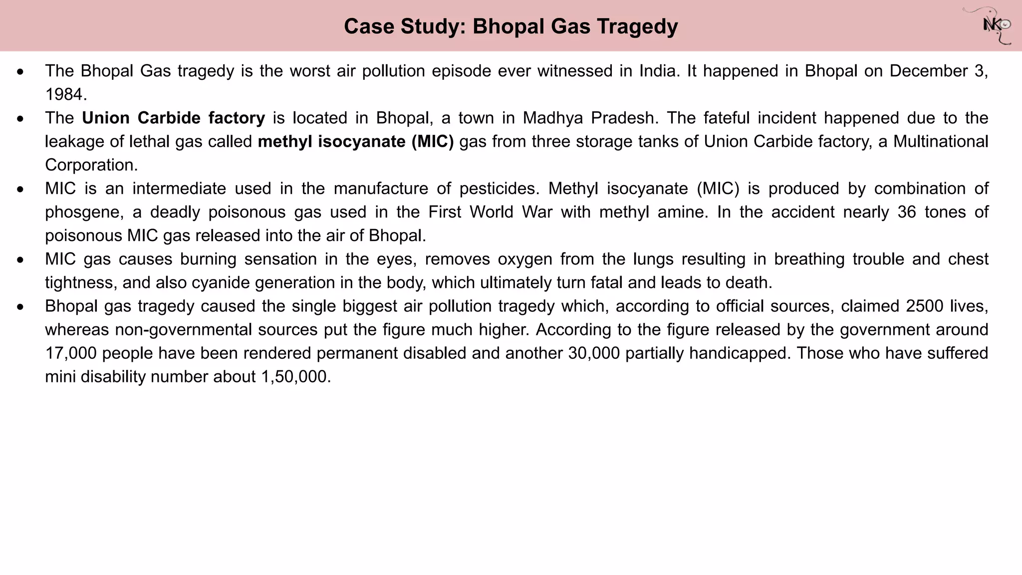 Case Study: Bhopal Gas Tragedy
 The Bhopal Gas tragedy is the worst air pollution episode ever witnessed in India. It happened in Bhopal on December 3,
1984.
 The Union Carbide factory is located in Bhopal, a town in Madhya Pradesh. The fateful incident happened due to the
leakage of lethal gas called methyl isocyanate (MIC) gas from three storage tanks of Union Carbide factory, a Multinational
Corporation.
 MIC is an intermediate used in the manufacture of pesticides. Methyl isocyanate (MIC) is produced by combination of
phosgene, a deadly poisonous gas used in the First World War with methyl amine. In the accident nearly 36 tones of
poisonous MIC gas released into the air of Bhopal.
 MIC gas causes burning sensation in the eyes, removes oxygen from the lungs resulting in breathing trouble and chest
tightness, and also cyanide generation in the body, which ultimately turn fatal and leads to death.
 Bhopal gas tragedy caused the single biggest air pollution tragedy which, according to official sources, claimed 2500 lives,
whereas non-governmental sources put the figure much higher. According to the figure released by the government around
17,000 people have been rendered permanent disabled and another 30,000 partially handicapped. Those who have suffered
mini disability number about 1,50,000.
 