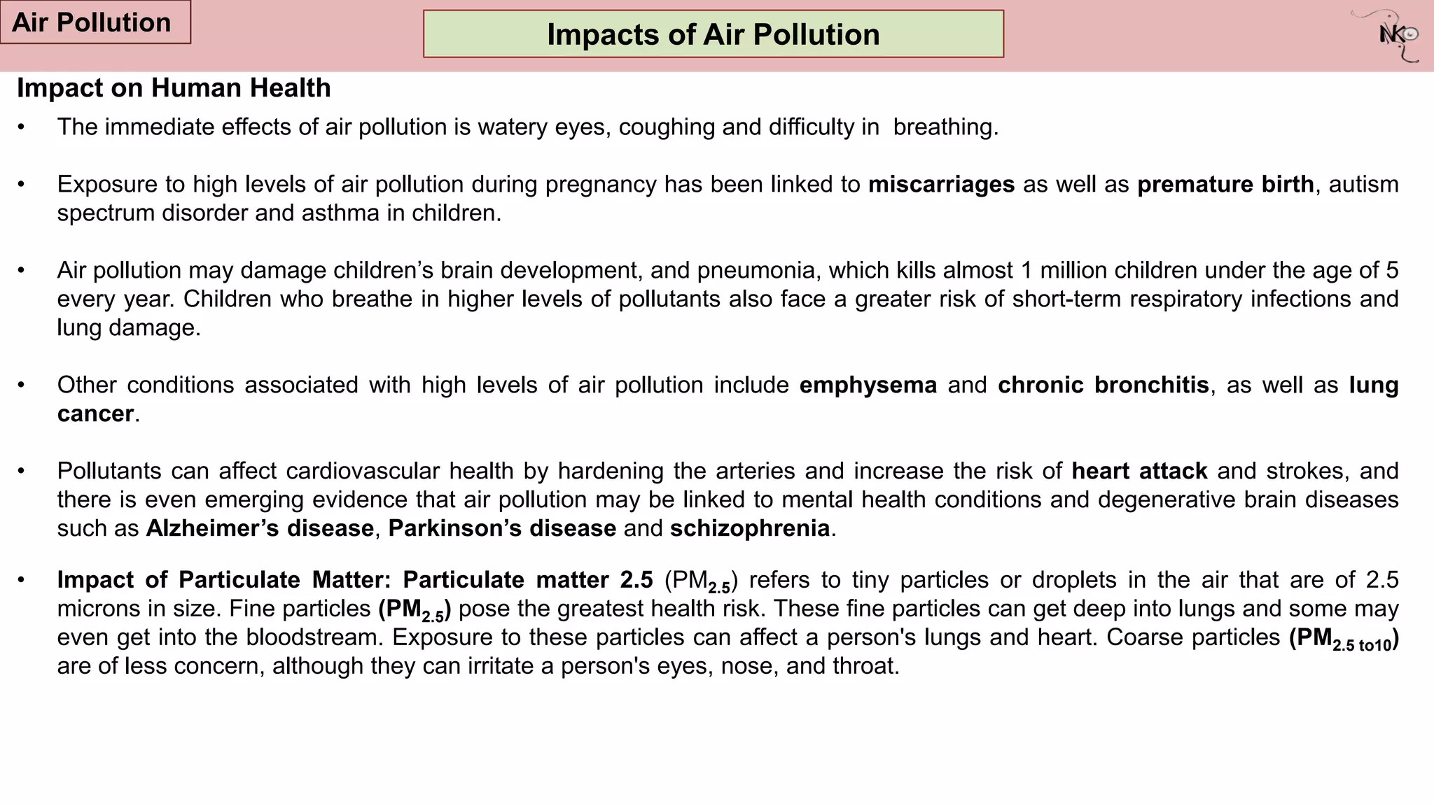 Impacts of Air Pollution
Air Pollution
Impact on Human Health
• The immediate effects of air pollution is watery eyes, coughing and difficulty in breathing.
• Exposure to high levels of air pollution during pregnancy has been linked to miscarriages as well as premature birth, autism
spectrum disorder and asthma in children.
• Air pollution may damage children‟s brain development, and pneumonia, which kills almost 1 million children under the age of 5
every year. Children who breathe in higher levels of pollutants also face a greater risk of short-term respiratory infections and
lung damage.
• Other conditions associated with high levels of air pollution include emphysema and chronic bronchitis, as well as lung
cancer.
• Pollutants can affect cardiovascular health by hardening the arteries and increase the risk of heart attack and strokes, and
there is even emerging evidence that air pollution may be linked to mental health conditions and degenerative brain diseases
such as Alzheimer’s disease, Parkinson’s disease and schizophrenia.
• Impact of Particulate Matter: Particulate matter 2.5 (PM2.5) refers to tiny particles or droplets in the air that are of 2.5
microns in size. Fine particles (PM2.5) pose the greatest health risk. These fine particles can get deep into lungs and some may
even get into the bloodstream. Exposure to these particles can affect a person's lungs and heart. Coarse particles (PM2.5 to10)
are of less concern, although they can irritate a person's eyes, nose, and throat.
 