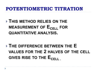 POTENTIOMETRIC TITRATION 
 THIS METHOD RELIES ON THE 
MEASUREMENT OF ECELL FOR 
QUANTITATIVE ANALYSIS. 
 THE DIFFERENCE BETWEEN THE E 
VALUES FOR THE 2 HALVES OF THE CELL 
GIVES RISE TO THE ECELL . 
 