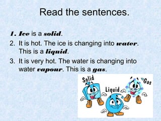 Read the sentences.

1. Ice is a solid.
2. It is hot. The ice is changing into water.
   This is a liquid.
3. It is very hot. The water is changing into
   water vapour. This is a gas.
 