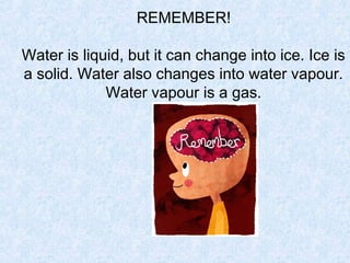 REMEMBER!

Water is liquid, but it can change into ice. Ice is
a solid. Water also changes into water vapour.
             Water vapour is a gas.
 
