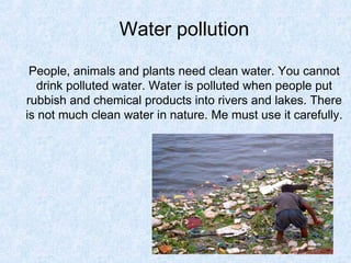 Water pollution

 People, animals and plants need clean water. You cannot
  drink polluted water. Water is polluted when people put
rubbish and chemical products into rivers and lakes. There
is not much clean water in nature. Me must use it carefully.
 