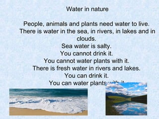 Water in nature

 People, animals and plants need water to live.
There is water in the sea, in rivers, in lakes and in
                      clouds.
                Sea water is salty.
               You cannot drink it.
         You cannot water plants with it.
    There is fresh water in rivers and lakes.
                 You can drink it.
          You can water plants with it.
 