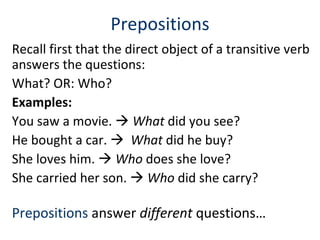 Prepositions Recall first that the direct object of a transitive verb answers the questions:  What? OR: Who?  Examples:  You saw a movie.     What  did you see? He bought a car.     What  did he buy? She loves him.     Who  does she love?  She carried her son.     Who  did she carry? Prepositions  answer  different  questions…  