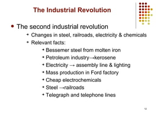12
The Industrial Revolution
 The second industrial revolution
➔
Changes in steel, railroads, electricity & chemicals
➔
Relevant facts:
➔
Bessemer steel from molten iron
➔
Petroleum industry→kerosene
➔
Electricity → assembly line & lighting
➔
Mass production in Ford factory
➔
Cheap electrochemicals
➔
Steel →railroads
➔
Telegraph and telephone lines
 