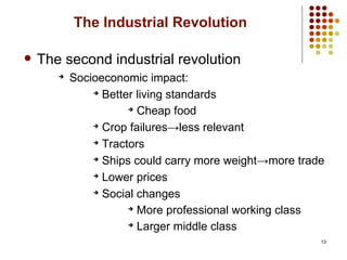 13
The Industrial Revolution
 The second industrial revolution
➔
Socioeconomic impact:
➔
Better living standards
➔
Cheap food
➔
Crop failures→less relevant
➔
Tractors
➔
Ships could carry more weight→more trade
➔
Lower prices
➔
Social changes
➔
More professional working class
➔
Larger middle class
 