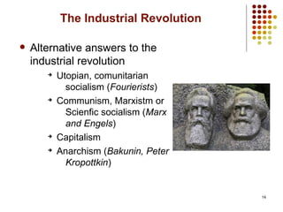 14
The Industrial Revolution
 Alternative answers to the
industrial revolution
➔
Utopian, comunitarian
socialism (Fourierists)
➔
Communism, Marxistm or
Scienfic socialism (Marx
and Engels)
➔
Capitalism
➔
Anarchism (Bakunin, Peter
Kropottkin)
 
