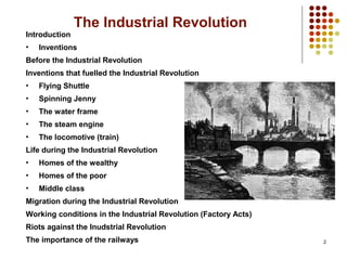 2
The Industrial Revolution
Introduction
• Inventions
Before the Industrial Revolution
Inventions that fuelled the Industrial Revolution
• Flying Shuttle
• Spinning Jenny
• The water frame
• The steam engine
• The locomotive (train)
Life during the Industrial Revolution
• Homes of the wealthy
• Homes of the poor
• Middle class
Migration during the Industrial Revolution
Working conditions in the Industrial Revolution (Factory Acts)
Riots against the Inudstrial Revolution
The importance of the railways
 