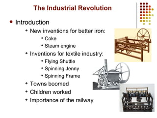 3
The Industrial Revolution
 Introduction
➔
New inventions for better iron:
➔
Coke
➔
Steam engine
➔
Inventions for textile industry:
➔
Flying Shuttle
➔
Spinning Jenny
➔
Spinning Frame
➔
Towns boomed
➔
Children worked
➔
Importance of the railway
 