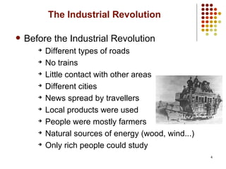 4
The Industrial Revolution
 Before the Industrial Revolution
➔
Different types of roads
➔
No trains
➔
Little contact with other areas
➔
Different cities
➔
News spread by travellers
➔
Local products were used
➔
People were mostly farmers
➔
Natural sources of energy (wood, wind...)
➔
Only rich people could study
 