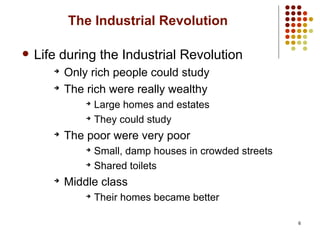 6
The Industrial Revolution
 Life during the Industrial Revolution
➔
Only rich people could study
➔
The rich were really wealthy
➔
Large homes and estates
➔
They could study
➔
The poor were very poor
➔
Small, damp houses in crowded streets
➔
Shared toilets
➔
Middle class
➔
Their homes became better
 