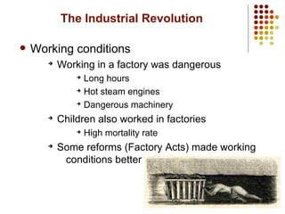 8
The Industrial Revolution
 Working conditions
➔
Working in a factory was dangerous
➔
Long hours
➔
Hot steam engines
➔
Dangerous machinery
➔
Children also worked in factories
➔
High mortality rate
➔
Some reforms (Factory Acts) made working
conditions better
 