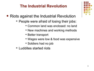 9
The Industrial Revolution
 Riots against the Industrial Revolution
➔
People were afraid of losing their jobs:
➔
Common land was enclosed: no land
➔
New machines and working methods
➔
Better transport
➔
Wages were low & food was expensive
➔
Soldiers had no job
➔
Luddites started riots
 