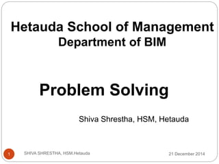 Hetauda School of Management
Department of BIM
Problem Solving
Shiva Shrestha, HSM, Hetauda
21 December 20141 SHIVA SHRESTHA, HSM.Hetauda
 