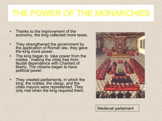 THE POWER OF THE MONARCHIES Thanks to the improvement of the economy, the king collected more taxes. They strengthened the government by the application of Roman law, they gave the king more power. The king began to  take power from the nobles , making the cities free from feudal dependence with Charters of liberty. The citizens began to have political power. They created parliaments, in which the king, the nobles, the clergy, and the cities mayors were represented. They only met when the king required them. Medieval parliament 