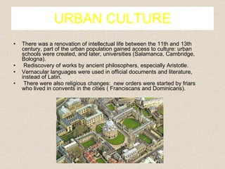 URBAN CULTURE There was a renovation of intellectual life between the 11th and 13th century, part of the urban population gained access to culture: urban schools were created, and later, universities (Salamanca, Cambridge, Bologna). Rediscovery of works by ancient philosophers, especially Aristotle. Vernacular languages were used in official documents and literature, instead of Latin. There were also religious changes:  new orders were started by friars who lived in convents in the cities ( Franciscans and Dominicans). 