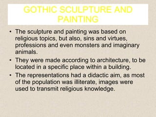 GOTHIC SCULPTURE AND PAINTING The sculpture and painting was based on religious topics, but also, sins and virtues, professions and even monsters and imaginary animals. They were made according to architecture, to be located in a specific place within a building. The representations had a didactic aim, as most of the population was illiterate, images were used to transmit religious knowledge. 