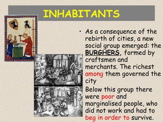 INHABITANTS As a consequence of the rebirth of cities, a new social group emerged: the  BURGHERS ,  formed by craftsmen and merchants. The richest  among  them governed the city Below this group there were  poor  and marginalised people, who did not work and had to  beg   in order to  survive. 