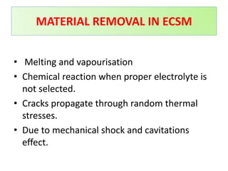 MATERIAL REMOVAL IN ECSM
• Melting and vapourisation
• Chemical reaction when proper electrolyte is
not selected.
• Cracks propagate through random thermal
stresses.
• Due to mechanical shock and cavitations
effect.
 
