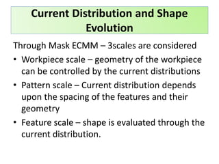 Through Mask ECMM – 3scales are considered
• Workpiece scale – geometry of the workpiece
can be controlled by the current distributions
• Pattern scale – Current distribution depends
upon the spacing of the features and their
geometry
• Feature scale – shape is evaluated through the
current distribution.
Current Distribution and Shape
Evolution
 