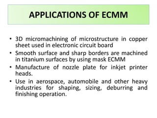 • 3D micromachining of microstructure in copper
sheet used in electronic circuit board
• Smooth surface and sharp borders are machined
in titanium surfaces by using mask ECMM
• Manufacture of nozzle plate for inkjet printer
heads.
• Use in aerospace, automobile and other heavy
industries for shaping, sizing, deburring and
finishing operation.
APPLICATIONS OF ECMM
 