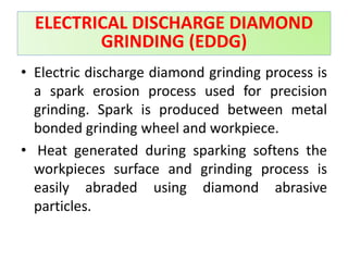 • Electric discharge diamond grinding process is
a spark erosion process used for precision
grinding. Spark is produced between metal
bonded grinding wheel and workpiece.
• Heat generated during sparking softens the
workpieces surface and grinding process is
easily abraded using diamond abrasive
particles.
ELECTRICAL DISCHARGE DIAMOND
GRINDING (EDDG)
 