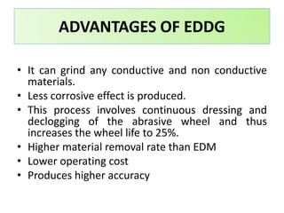• It can grind any conductive and non conductive
materials.
• Less corrosive effect is produced.
• This process involves continuous dressing and
declogging of the abrasive wheel and thus
increases the wheel life to 25%.
• Higher material removal rate than EDM
• Lower operating cost
• Produces higher accuracy
ADVANTAGES OF EDDG
 