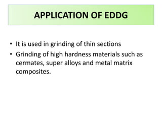 APPLICATION OF EDDG
• It is used in grinding of thin sections
• Grinding of high hardness materials such as
cermates, super alloys and metal matrix
composites.
 