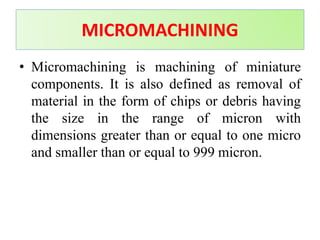 MICROMACHINING
• Micromachining is machining of miniature
components. It is also defined as removal of
material in the form of chips or debris having
the size in the range of micron with
dimensions greater than or equal to one micro
and smaller than or equal to 999 micron.
 