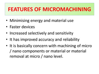 • Minimising energy and material use
• Faster devices
• Increased selectively and sensitivity
• It has improved accuracy and reliability
• It is basically concern with machining of micro
/ nano components or material or material
removal at micro / nano level.
FEATURES OF MICROMACHINING
 