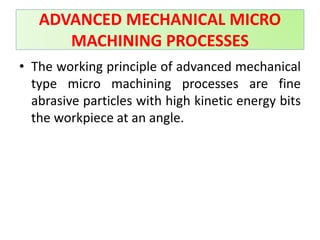 • The working principle of advanced mechanical
type micro machining processes are fine
abrasive particles with high kinetic energy bits
the workpiece at an angle.
ADVANCED MECHANICAL MICRO
MACHINING PROCESSES
 