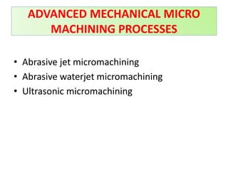 • Abrasive jet micromachining
• Abrasive waterjet micromachining
• Ultrasonic micromachining
ADVANCED MECHANICAL MICRO
MACHINING PROCESSES
 