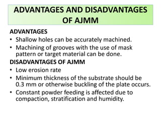 ADVANTAGES AND DISADVANTAGES
OF AJMM
ADVANTAGES
• Shallow holes can be accurately machined.
• Machining of grooves with the use of mask
pattern or target material can be done.
DISADVANTAGES OF AJMM
• Low erosion rate
• Minimum thickness of the substrate should be
0.3 mm or otherwise buckling of the plate occurs.
• Constant powder feeding is affected due to
compaction, stratification and humidity.
 