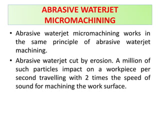 ABRASIVE WATERJET
MICROMACHINING
• Abrasive waterjet micromachining works in
the same principle of abrasive waterjet
machining.
• Abrasive waterjet cut by erosion. A million of
such particles impact on a workpiece per
second travelling with 2 times the speed of
sound for machining the work surface.
 