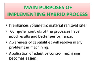 • It enhances volumetric material removal rate.
• Computer controls of the processes have
good results and better performance.
• Awareness of capabilities will resolve many
problems in machining.
• Application of adaptive control machining
becomes easier.
MAIN PURPOSES OF
IMPLEMENTING HYBRID PROCESS
 