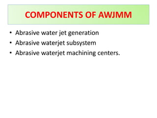 • Abrasive water jet generation
• Abrasive waterjet subsystem
• Abrasive waterjet machining centers.
COMPONENTS OF AWJMM
 