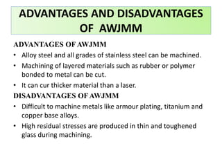 ADVANTAGES OF AWJMM
• Alloy steel and all grades of stainless steel can be machined.
• Machining of layered materials such as rubber or polymer
bonded to metal can be cut.
• It can cur thicker material than a laser.
DISADVANTAGES OF AWJMM
• Difficult to machine metals like armour plating, titanium and
copper base alloys.
• High residual stresses are produced in thin and toughened
glass during machining.
ADVANTAGES AND DISADVANTAGES
OF AWJMM
 