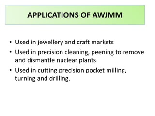 • Used in jewellery and craft markets
• Used in precision cleaning, peening to remove
and dismantle nuclear plants
• Used in cutting precision pocket milling,
turning and drilling.
APPLICATIONS OF AWJMM
 