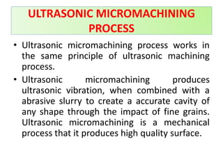• Ultrasonic micromachining process works in
the same principle of ultrasonic machining
process.
• Ultrasonic micromachining produces
ultrasonic vibration, when combined with a
abrasive slurry to create a accurate cavity of
any shape through the impact of fine grains.
Ultrasonic micromachining is a mechanical
process that it produces high quality surface.
ULTRASONIC MICROMACHINING
PROCESS
 